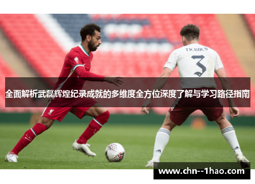 全面解析武磊辉煌纪录成就的多维度全方位深度了解与学习路径指南