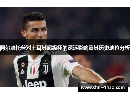 阿尔滕托普对土耳其超级杯的深远影响及其历史地位分析